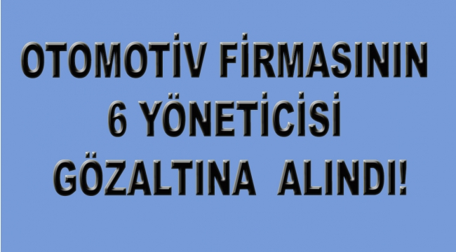 Otomotiv firmasının 6 yöneticisi gözaltında!