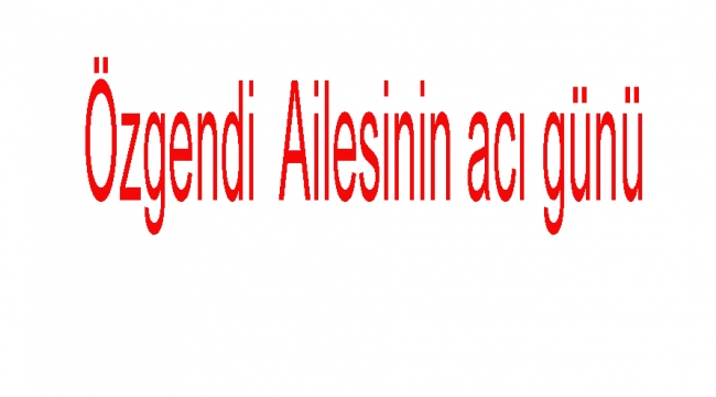 Özgendi  Ailesinin acı günü