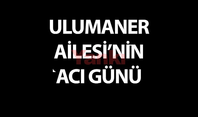ULUMANER AİLESİ'NİN ACI GÜNÜ