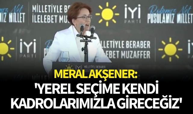 Akşener: 'Yerel seçime kendi kadrolarımızla gireceğiz'