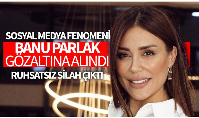 Sosyal medya fenomeni Banu Parlak gözaltına alındı: Evinden ruhsatsız silah çıktı