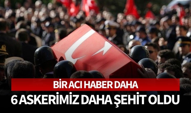 6 Askerimiz daha şehit oldu!