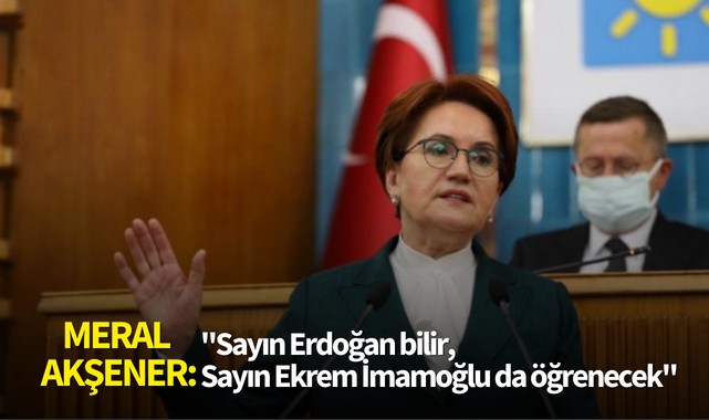 Meral Akşener:''Sayın Erdoğan bilir, Sayın Ekrem İmamoğlu da öğrenecek''