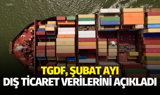 TGDF şubat ayı dış ticaret verilerini açıkladı