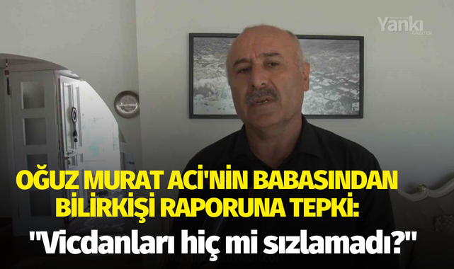 Oğuz Murat Aci'nin babasından bilirkişi raporuna tepki: "Vicdanları hiç mi sızlamadı?"