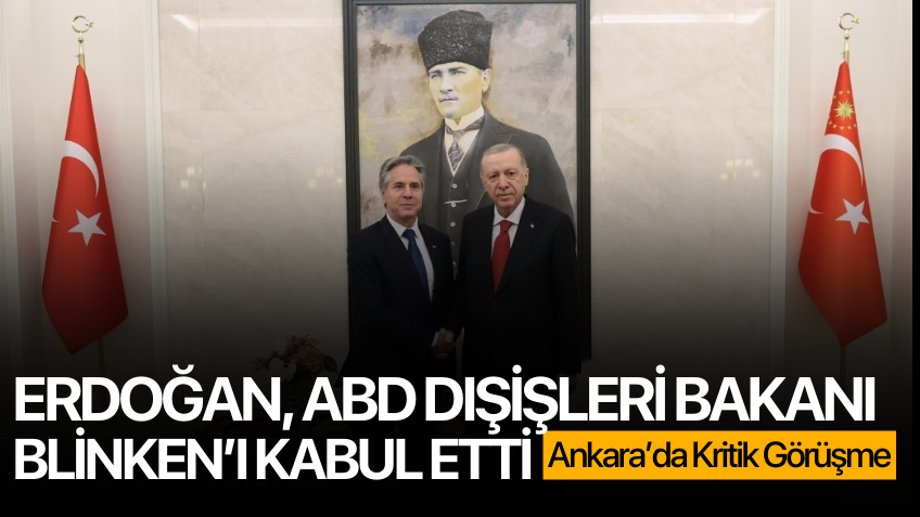 Ankara'da kritik görüşme! Erdoğan, ABD Dışişleri Bakanı Antony Blinken’ı kabul etti