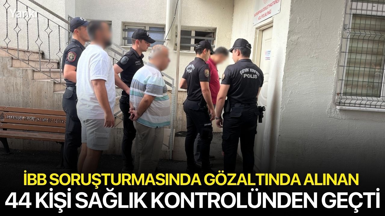 İBB soruşturmasında gözaltında alınan 44 kişi sağlık kontrolünden geçti