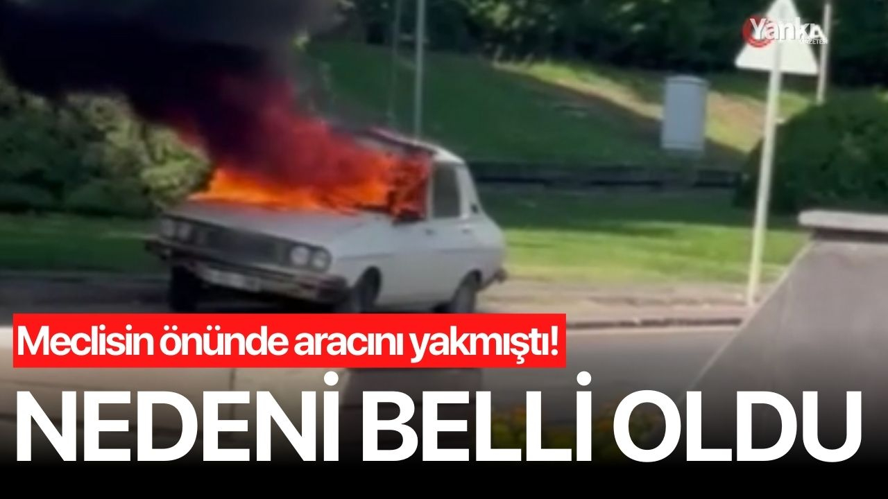 TBMM önünde aracını yakmıştı! Nedeni belli oldu