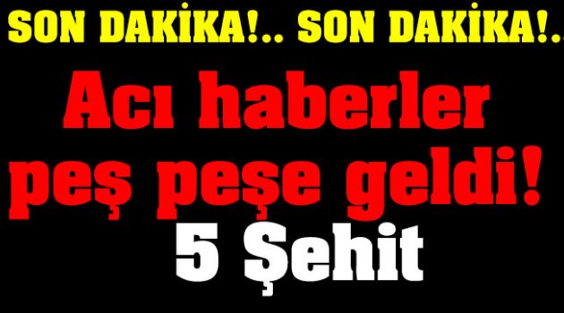 Acı haberler peş peşe geldi: 5 Şehit