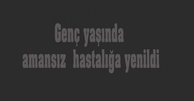 Amansız hastalığa yenildi