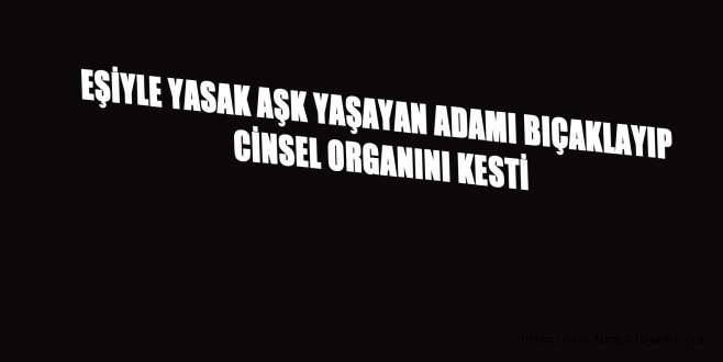 Eşiyle yasak aşk yaşayan adamı bıçaklayıp cinsel organını kesti
